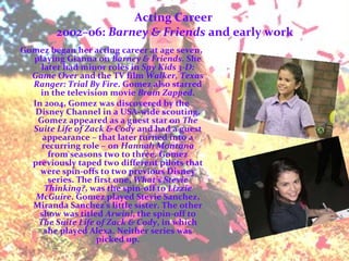 Acting Career  2002–06:  Barney & Friends  and early work Gomez began her acting career at age seven, playing Gianna on  Barney & Friends . She later had minor roles in  Spy Kids 3-D: Game Over  and the TV film  Walker, Texas Ranger: Trial By Fire . Gomez also starred in the television movie  Brain Zapped . In 2004, Gomez was discovered by the Disney Channel in a USA-wide scouting. Gomez appeared as a guest star on  The Suite Life of Zack & Cody  and had a guest appearance – that later turned into a recurring role – on  Hannah Montana  from seasons two to three. Gomez previously taped two different pilots that were spin-offs to two previous Disney series. The first one,  What's Stevie Thinking? , was the spin-off to  Lizzie McGuire . Gomez played Stevie Sanchez, Miranda Sanchez's little sister. The other show was titled  Arwin! , the spin-off to  The Suite Life of Zack & Cody , in which she played Alexa. Neither series was picked up. 
