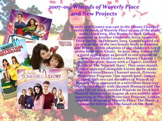 2007–09:  Wizards of Waverly Place and New Projects In early 2007 Gomez was cast in the Disney Channel series  Wizards of Waverly Place  as one of the three main characters, Alex Russo. In 2008, Gomez appeared in  Another Cinderella Story , opposite Drew Seeley. In February 2009, Gomez signed on to star as one of the two female leads in  Ramona and Beezus , a film adaption of the children's novel series by Beverly Cleary.  In June 2009, Gomez did a guest appearance as herself in one episode of best friend Demi Lovato's Disney Channel television show,  Sonny with a Chance , entitled "Battle of The Network Stars". That same month Gomez appeared alongside Lovato in the made-for-television Disney Channel movie,  Princess Protection Program . One month later, Gomez, along with two cast members of  Wizards of Waverly Place  appeared in a television three-way cross-over episode with  Hannah Montana  and  The Suite Life on Deck , entitled  Wizards on Deck with Hannah Montana .On August 28, two months after appearing in  Princess Protection Program , Gomez starred in  Wizards of Waverly Place: The Movie , a made-for-television film based on the show.  