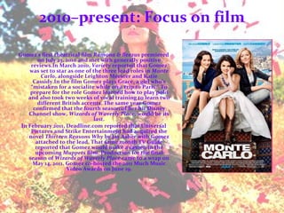 2010–present: Focus on film Gomez's first theatrical film  Ramona & Beezus  premiered on July 23, 2010 and met with generally positive reviews.In March 2010,  Variety  reported that Gomez was set to star as one of the three lead roles in  Monte Carlo , alongside Leighton Meester and Katie Cassidy.In the film Gomez plays Grace, a girl who’s “mistaken for a socialite while on a trip to Paris.” To prepare for the role Gomez learned how to play polo and also took two weeks of vocal training to learn two different British accents. The same year Gomez confirmed that the fourth season of her hit Disney Channel show,  Wizards of Waverly Place , would be its last. In February 2011, Deadline.com reported that Universal Pictures and Strike Entertainment had acquired the novel  Thirteen Reasons Why  by Jay Asher with Gomez attached to the lead. That same month TV Guide reported that Gomez would make a cameo in the upcoming  Muppets  film. Production for the final season of  Wizards of Waverly Place  came to a wrap on May 14, 2011. Gomez co-hosted the 2011 Much Music Video Awards on June 19. 