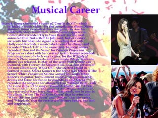 Musical Career  In 2008, Gomez recorded a cover of "Cruella de Vil"—which included a music video—for the compilation album  Disney Mania 6 . Gomez recorded three songs for the  Another Cinderella Story  soundtrack, which Gomez appears in. Gomez also recorded "Fly to Your Heart" for the 2008 animated film  Tinker Bell . In July 2008, before Gomez' sixteenth birthday, she signed a recording deal with Hollywood Records, a music label owned by  Disney,  and recorded “Kiss & Tell” at the same time. In 2009, Gomez recorded "One and the Same" for  Princess Protection Program  as a duet with her co-star Lovato. Gomez recorded four songs, one of which was a cover, for the  Wizards of Waverly Place  soundtrack, only one single (Magic) from the album was released. In May, of the same year, Gomez was featured, with Forever the Sickest Kids, on a duet version of the non-album song "Whoa Oh!". She started a band in Formed in 2009, Selena Gomez & the Scene (aka Selena & The Scene)  which consists of Selena Gomez on vocals, Ethan Roberts on guitar, Joey Clement on bass, Greg Garman on drums and Dane Forrest on keyboards. In 2010 Selena recorded the songs to her album “A Year Without Rain”, with the video clips of the songs: “Round & Round” and “ A Year Without Rain” . One of the songs of the album, “Rock God”, she received of Katy Perry. And her last work, now in 2011, is the album “When The Sun Goes Down” that have include “When The Sun Goes Down” and “Outlaw” that she wrote, and “Whiplash” that she received of Britney Spears, her idol and inspiration.  