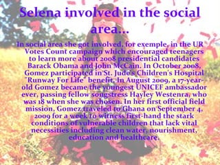 Selena involved in the social area... In social area she got involved, for exemple,  in the UR Votes Count campaign which encouraged teenagers to learn more about 2008 presidential candidates Barack Obama and John McCain. In October 2008, Gomez participated in St. Jude's Children's Hospital "Runway For Life" benefit. In August 2009, a 17-year-old Gomez became the youngest UNICEF ambassador ever, passing fellow songstress Hayley Westenra, who was 18 when she was chosen. In her first official field mission, Gomez traveled to Ghana on September 4, 2009 for a week to witness first-hand the stark conditions of vulnerable children that lack vital necessities including clean water, nourishment, education and healthcare. 