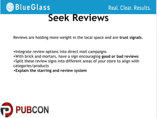 Seek Reviews
Reviews are holding more weight in the local space and are trust signals.


•Integrate review options into direct mail campaigns
•With brick and mortars, have a sign encouraging good or bad reviews
•Split these review signs into different areas of your store to align with
categories/products
•Explain the starring and review system
 