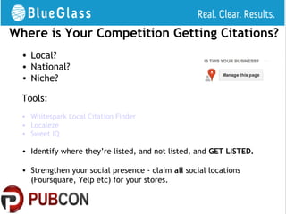 Where is Your Competition Getting Citations?
  • Local?
  • National?
  • Niche?

  Tools:
  • Whitespark Local Citation Finder
  • Localeze
  • Sweet IQ

  • Identify where they’re listed, and not listed, and GET LISTED.

  • Strengthen your social presence - claim all social locations
    (Foursquare, Yelp etc) for your stores.
 