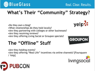 What’s Their “Community” Strategy?

•Do they own a blog?
•What relationships do they hold locally?
•Are they partnering with colleges or other businesses?
•Are they receiving reviews?
•Are they offering Living Social or Groupon specials?


The “Offline” Stuff
•Are they holding events?
•Are they offering “Real Life” incentives via online channels? [Foursquare
/ Yelp]
 