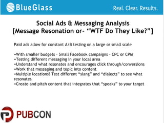 Social Ads & Messaging Analysis
[Message Resonation or- “WTF Do They Like?”]

Paid ads allow for constant A/B testing on a large or small scale

•With smaller budgets – Small Facebook campaigns – CPC or CPM
•Testing different messaging in your local area
•Understand what resonates and encourages click through/conversions
•Work that messaging and topic into content
•Multiple locations? Test different “slang” and “dialects” to see what
resonates
•Create and pitch content that integrates that “speaks” to your target
 