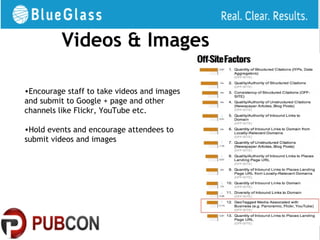 Videos & Images

•Encourage staff to take videos and images
and submit to Google + page and other
channels like Flickr, YouTube etc.

•Hold events and encourage attendees to
submit videos and images
 