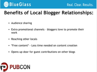 Benefits of Local Blogger Relationships:
 • Audience sharing

 • Extra promotional channels – bloggers love to promote their
   work

 • Reaching other locals

 • *Free content* - Less time needed on content creation

 • Opens up door for guest contributions on other blogs
 