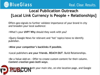 Local Publication Outreach
  [Local Link Currency is People + Relationships]
Offers geo-signals to further validate importance of your brand in city
and broaden your local audience:

•What’s your UVP? Why should they work with you?

•Query Google News for relevant and ‘hot’ topics/news to identify
publisher.

•Mine your competitor’s backlinks if possible.

•Local publishers are your friends. REACH OUT. Build Relationships.

•Be a Value Add-on - Offer to create custom content for their column.
Content creation goes both ways.

•Generate links to both your main site, on-site location page, and Google
+ Local page
 