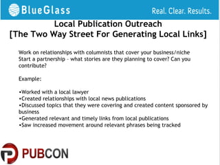 Local Publication Outreach
[The Two Way Street For Generating Local Links]

  Work on relationships with columnists that cover your business/niche
  Start a partnership – what stories are they planning to cover? Can you
  contribute?

  Example:

  •Worked with a local lawyer
  •Created relationships with local news publications
  •Discussed topics that they were covering and created content sponsored by
  business
  •Generated relevant and timely links from local publications
  •Saw increased movement around relevant phrases being tracked
 