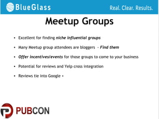 Meetup Groups
• Excellent for finding niche influential groups

• Many Meetup group attendees are bloggers - Find them

• Offer incentives/events for those groups to come to your business

• Potential for reviews and Yelp cross integration

• Reviews tie into Google +
 