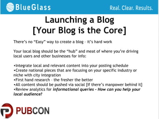 Launching a Blog
          [Your Blog is the Core]
There’s no “Easy” way to create a blog – it’s hard work

Your local blog should be the “hub” and meat of where you’re driving
local users and other businesses for info:

•Integrate local and relevant content into your posting schedule
•Create national pieces that are focusing on your specific industry or
niche with city integration
•First hand research – the fresher the better
•All content should be pushed via social [If there’s manpower behind it]
•Review analytics for informational queries – How can you help your
local audience?
 