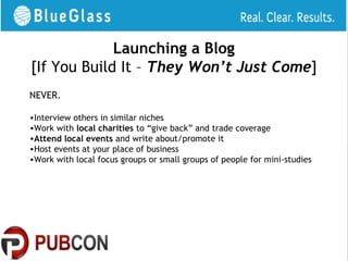 Launching a Blog
[If You Build It – They Won’t Just Come]
NEVER.

•Interview others in similar niches
•Work with local charities to “give back” and trade coverage
•Attend local events and write about/promote it
•Host events at your place of business
•Work with local focus groups or small groups of people for mini-studies
 