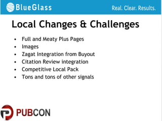 Current Local Rollup
Local Changes & Challenges
•   Full and Meaty Plus Pages
•   Images
•   Zagat Integration from Buyout
•   Citation Review integration
•   Competitive Local Pack
•   Tons and tons of other signals
 