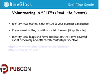 Volunteering in “RLE”s (Real Life Events)

• Identify local events, clubs or sports your business can sponsor

• Cover event in blog or within social channels [if applicable]

• Identify local blogs and news publications that have covered
  event previously and offer fresh content/perspective

http://www.eventbrite.com/directory/sitemap/
http://www.active.com/
 