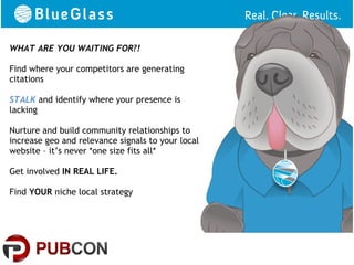 WHAT ARE YOU WAITING FOR?!         Well?
Find where your competitors are generating
citations

STALK and identify where your presence is
lacking

Nurture and build community relationships to
increase geo and relevance signals to your local
website – it’s never *one size fits all*

Get involved IN REAL LIFE.

Find YOUR niche local strategy
 