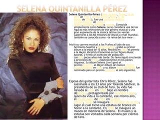 Selena quintanilla PérezSelena Quintanilla-Pérez (Lake Jackson, Texas, 16 de abril de 1971 – Corpus Christi,Texas, 31 de marzo de 1995), fue una cantante méxico-estadounidense de música tejana,ranchera, balada y cumbia. Conocida simplemente como Selena, se le considera una de las figuras más relevantes de ese género musical y una gran exponente de la música latina con ventas superiores a los 60 millones de discos a nivel mundial, también es conocida como «la reina del tex-mex».1Inició su carrera musical a los 9 años al lado de sus hermanos Susette y AB Quintanilla, grabó su primer álbum a la edad de 12 años. Recibió en 1987 el premio a la Mejor Vocalista Femenina en los Tejano MusicAwards, y firmó un contrato de grabación con EMI pocos años más tarde. Su fama siguió creciendo a principios de 1990, especialmente en los países hispanos. Su álbum Selena Live! ganó el premio Grammy al Mejor álbum de música méxico-estadounidense en 1993 y su álbum Amor prohibido fue nominado para un premio Grammy al año siguiente.Esposa del guitarrista Chris Pérez, Selena fue asesinada a los 23 años por Yolanda Saldívar, la presidenta de su club de fans. Su vida fue llevada al cine en 1997 bajo el nombre deSelena, protagonizada por Jennifer Lopez, quien da vida a la cantante, ese mismo año, el 25 de mayo de 1997 en Corpus Christi, Texas se inaugura El mirador de la flor, lugar el cual tiene una estatua de bronce en honor a la cantante. En 1998 se inaugura un museo en memoria de Selena.2 El museo y la estatua son visitados cada semana por cientos de fans.