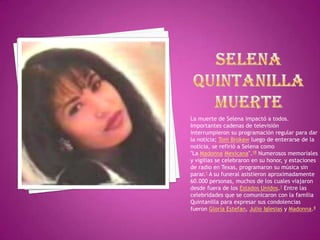 SELENA QUINTANILLAMUERTELa muerte de Selena impactó a todos. Importantes cadenas de televisión interrumpieron su programación regular para dar la noticia; Tom Brokaw luego de enterarse de la noticia, se refirió a Selena como "La Madonna Mexicana".18 Numerosos memoriales y vigilias se celebraron en su honor, y estaciones de radio en Texas, programaron su música sin parar.1 A su funeral asistieron aproximadamente 60.000 personas, muchos de los cuales viajaron desde fuera de los Estados Unidos.1 Entre las celebridades que se comunicaron con la familia Quintanilla para expresar sus condolencias fueron Gloria Estefan, Julio Iglesias y Madonna.8
