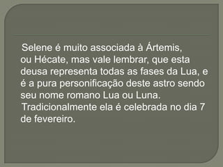 Selene é muito associada à Ártemis,
ou Hécate, mas vale lembrar, que esta
deusa representa todas as fases da Lua, e
é a pura personificação deste astro sendo
seu nome romano Lua ou Luna.
Tradicionalmente ela é celebrada no dia 7
de fevereiro.
 
