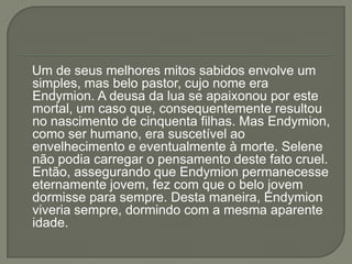 Um de seus melhores mitos sabidos envolve um
simples, mas belo pastor, cujo nome era
Endymion. A deusa da lua se apaixonou por este
mortal, um caso que, consequentemente resultou
no nascimento de cinquenta filhas. Mas Endymion,
como ser humano, era suscetível ao
envelhecimento e eventualmente à morte. Selene
não podia carregar o pensamento deste fato cruel.
Então, assegurando que Endymion permanecesse
eternamente jovem, fez com que o belo jovem
dormisse para sempre. Desta maneira, Endymion
viveria sempre, dormindo com a mesma aparente
idade.
 