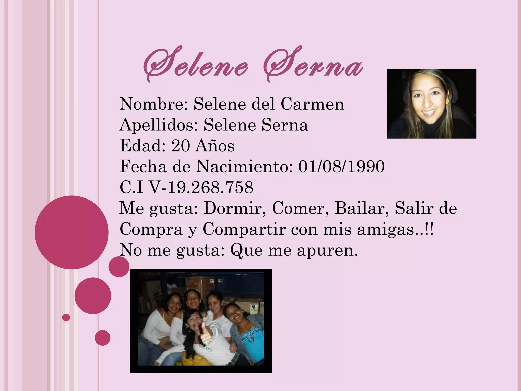 Selene Serna Nombre: Selene del Carmen Apellidos: Selene Serna Edad: 20 Años Fecha de Nacimiento: 01/08/1990 C.I V-19.268.758 Me gusta: Dormir, Comer, Bailar, Salir de Compra y Compartir con mis amigas..!! No me gusta: Que me apuren.