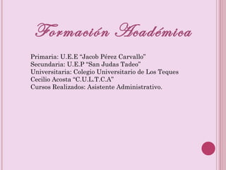 Formación Académica Primaria: U.E.E “Jacob Pérez Carvallo” Secundaria: U.E.P “San Judas Tadeo” Universitaria: Colegio Universitario de Los Teques Cecilio Acosta “C.U.L.T.C.A” Cursos Realizados: Asistente Administrativo.