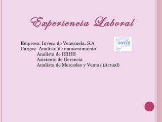 Experiencia Laboral Empresa: Inveca de Venezuela, S.A Cargos: Analista de mantenimiento Analista de RRHH Asistente de Gerencia Analista de Mercadeo y Ventas (Actual)