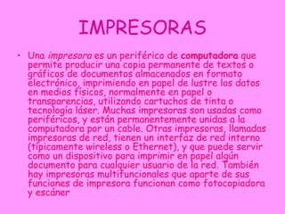 IMPRESORAS Una  impresora  es un periférico de  computadora  que permite producir una copia permanente de textos o gráficos de documentos almacenados en formato electrónico, imprimiendo en papel de lustre los datos en medios físicos, normalmente en papel o transparencias, utilizando cartuchos de tinta o tecnología láser. Muchas impresoras son usadas como periféricos, y están permanentemente unidas a la computadora por un cable. Otras impresoras, llamadas impresoras de red, tienen un interfaz de red interno (típicamente wireless o Ethernet), y que puede servir como un dispositivo para imprimir en papel algún documento para cualquier usuario de la red. También hay impresoras multifuncionales que aparte de sus funciones de impresora funcionan como fotocopiadora y escáner  