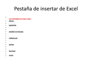 Pestaña de insertar de Excel
•
LAS PESTAÑAS DE EXCEL SON :
• INICIO
•
• INSERTAR
•
•
• DISEÑO DE PAGINA
•
•
• FÓRMULAS
•
•
• DATOS
•
•
• REVISAR
•
• VISTA
•
 