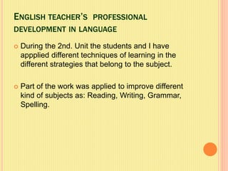 ENGLISH TEACHER’S PROFESSIONAL
DEVELOPMENT IN LANGUAGE
 During the 2nd. Unit the students and I have
appplied different techniques of learning in the
different strategies that belong to the subject.
 Part of the work was applied to improve different
kind of subjects as: Reading, Writing, Grammar,
Spelling.
 