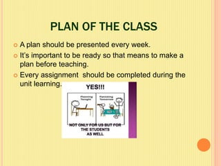 PLAN OF THE CLASS
 A plan should be presented every week.
 It’s important to be ready so that means to make a
plan before teaching.
 Every assignment should be completed during the
unit learning.
 