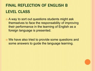 FINAL REFLECTION OF ENGLISH B
LEVEL CLASS
 A way to sort out questions students might ask
themselves to face the responsability of improving
their performance in the learning of English as a
foreign language is presented.
 We have also tried to provide some questions and
some answers to guide the language learning.
 