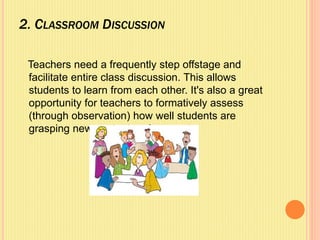 2. CLASSROOM DISCUSSION
Teachers need a frequently step offstage and
facilitate entire class discussion. This allows
students to learn from each other. It's also a great
opportunity for teachers to formatively assess
(through observation) how well students are
grasping new content and concepts.
 