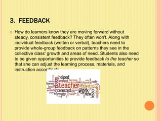 3. FEEDBACK
 How do learners know they are moving forward without
steady, consistent feedback? They often won't. Along with
individual feedback (written or verbal), teachers need to
provide whole-group feedback on patterns they see in the
collective class' growth and areas of need. Students also need
to be given opportunities to provide feedback to the teacher so
that she can adjust the learning process, materials, and
instruction accordingly.
 