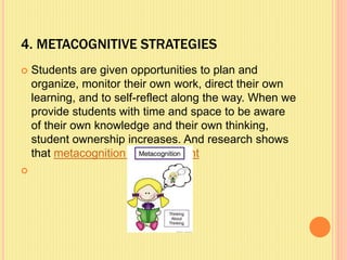 4. METACOGNITIVE STRATEGIES
 Students are given opportunities to plan and
organize, monitor their own work, direct their own
learning, and to self-reflect along the way. When we
provide students with time and space to be aware
of their own knowledge and their own thinking,
student ownership increases. And research shows
that metacognition can be taught

 