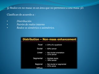 3) Realce en no masa: es un área que no pertenece a una masa 3D.
Clasifican de acuerdo a :
• Distribución
• Patrón de realce interno
• Realce es simétrico o asimétrico.
 