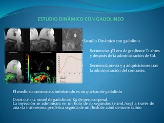 •Estudio Dinámico con gadolinio.
• Secuencias 3D eco de gradiente T1 antes
y después de la administración de Gd.
• Secuencia previa y 4 adquisiciones tras
la administración del contraste.
El medio de contraste administrado es un quelato de gadolinio
Dosis 0,1- 0,2 mmol de gadolinio/ Kg de peso corporal.
La inyección se administra en un bolo de 10 segundos (1-2mL/seg) a través de
una vía intravenosa periférica seguida de un flush de 20ml de suero salino
 