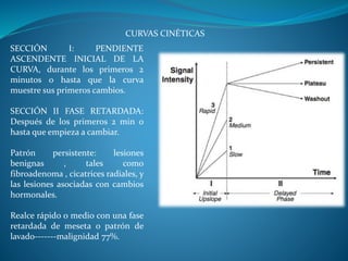 CURVAS CINÉTICAS
SECCIÓN I: PENDIENTE
ASCENDENTE INICIAL DE LA
CURVA, durante los primeros 2
minutos o hasta que la curva
muestre sus primeros cambios.
SECCIÓN II FASE RETARDADA:
Después de los primeros 2 min o
hasta que empieza a cambiar.
Patrón persistente: lesiones
benignas , tales como
fibroadenoma , cicatrices radiales, y
las lesiones asociadas con cambios
hormonales.
Realce rápido o medio con una fase
retardada de meseta o patrón de
lavado-------malignidad 77%.
 