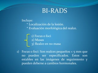 BI-RADS
Incluye:
* Localización de la lesión.
* Evaluación morfológica del realce.
1) Focus o foci
2) Masas
3) Realce en no masa
1) Focus o foci: Son realces pequeños < 5 mm que
no pueden ser especificados. Estos son
estables en las imágenes de seguimiento y
pueden deberse a cambios hormonales.
 