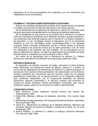 fagocitarias en la inmunocompetencia de la glándula y en una modificación del
metabolismo de los aminoácidos.



VITAMINA E Y SELENIO SOBRE RETENCIÓN PLACENTARIA.
   Existen innumerables reportes sobre el efecto de la suplementación de vitamina
E y Selenio para prevenir la retención placentaria y sus consecuencias.
   Se ha demostrado que la aplicación de vitamina E y selenio 30 a 20 días antes
del parto disminuye considerablemente la incidencia de retención placentaria.
   Se ha establecido de qué manera se da el efecto de la vitamina E y el selenio
sobre los mecanismos de defensa de la Glándula mamaria y aparato reproductor.
Las evidencias más recientes sugieren que la vitamina E y el selenio protegen a
los leucocitos y a los macrófagos durante la fagocitosis, que es el mecanismo
mediante el cual los macrófagos matan inmunológicamente a las bacterias
invasoras. Estos nutrientes antioxidantes ayudan a dichas células a sobrevivir
ante la presencia de productos tóxicos que se están generando, a fin de matar
con efectividad a las bacterias que han engullido. Se ha demostrado que en
bovinos deficientes en selenio, se reduce la capacidad de los neutrófilos de matar
Cándida albicans y Staphilococus aureus (Boyne y Arthur 1979).
   Así mismo se ha demostrado que la deficiencia de vitamina E y Selenio
disminuye la velocidad de movilización de los leucocitos (politis etal 1994).

DISTROFIA MUSCULAR.
   El diagnóstico de distrofia muscular de origen nutricional en hatos lecheros
indica claramente una deficiencia severa de selenio, vitamina E o ambos, es
común que los diagnósticos de deficiencias de vitamina E y selenio provoquen en
los lotes de recría cuadros clínicos semejantes a los relacionados con insuficiencia
cardiaca congestiva por corpulmonar que tan comunes suelen ser en grandes
explotaciones ocasionado por el desconocimiento de la terapéutica específica
para problemas respiratorios con el consecuente desarrollo de lesiones
pulmonares extensos irreversibles y el esfuerzo cardiaco que terminará en
cuadros de Ascitis, hidrotórax, Edema generalizado, emaciación, pelo hirsuto,
congestión yugular, edema en el encuentro, el cuello e intermandibular.

LITERATURA CITADA.
1. Bath, Dickinson, Tucker, Appleman; Ganado Lechero 2da. edición. De.
   Interamericana, 1982.
2. Cattel M.B.; Billones y Billones de Bacterias. memorias, 13ra. reunión Cigal
   1997.
3. Deficiencias de oligo elementos; XVI Congreso Mundial de Buiatría. Laboratorio
   Schering-Plough 1990.
4. Garza R.J., Mecanismos de Defensa de la Glándula Mamaria, Memorias del
   Congreso Nacional de Control de Mastitis y Calidad de la leche, Cd. de León
   Guanajuato 1997.
5. Scherf, Williams., La Vitamina E y Selenio un enfoque nutricional, Memorias
   10a. Reunión Cigal- 1994.
 