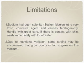 Limitations
1.Sodium hydrogen selenite (Sodium biselenite) is very
toxic, corrosive agent and causes teratogenicity.
Handle with great care. If there is contact with skin,
wash immediately with lot of water.
2.Due to nutritional variation, some strains may be
encountered that grow poorly or fail to grow on this
medium.
 