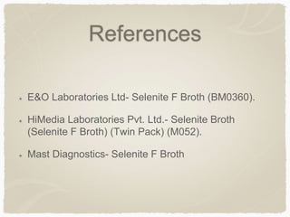 References
E&O Laboratories Ltd- Selenite F Broth (BM0360).
HiMedia Laboratories Pvt. Ltd.- Selenite Broth
(Selenite F Broth) (Twin Pack) (M052).
Mast Diagnostics- Selenite F Broth
 