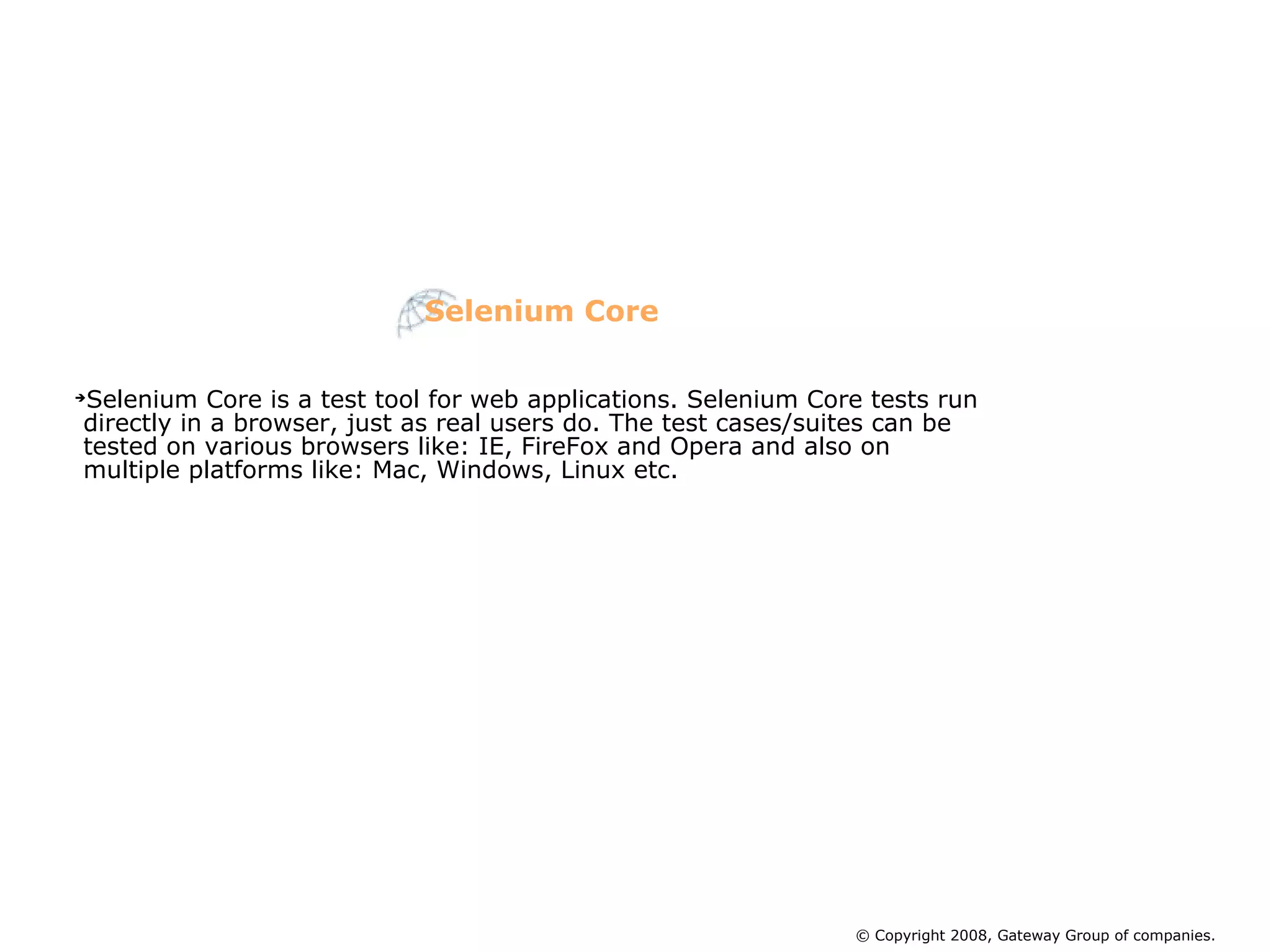 Selenium Core © Copyright 2008, Gateway Group of companies. Selenium Core is a test tool for web applications. Selenium Core tests run directly in a browser, just as real users do. The test cases/suites can be tested on various browsers like: IE, FireFox and Opera and also on multiple platforms like: Mac, Windows, Linux etc.  