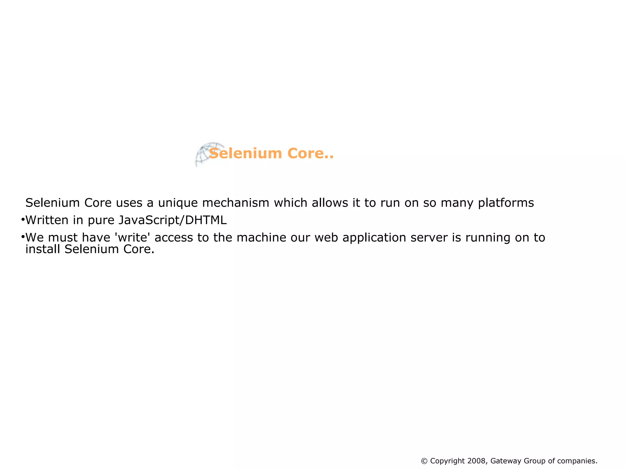 Selenium Core uses a unique mechanism which allows it to run on so many platforms Written in pure JavaScript/DHTML We must have 'write' access to the machine our web application server is running on to install Selenium Core. Selenium Core.. © Copyright 2008, Gateway Group of companies. 