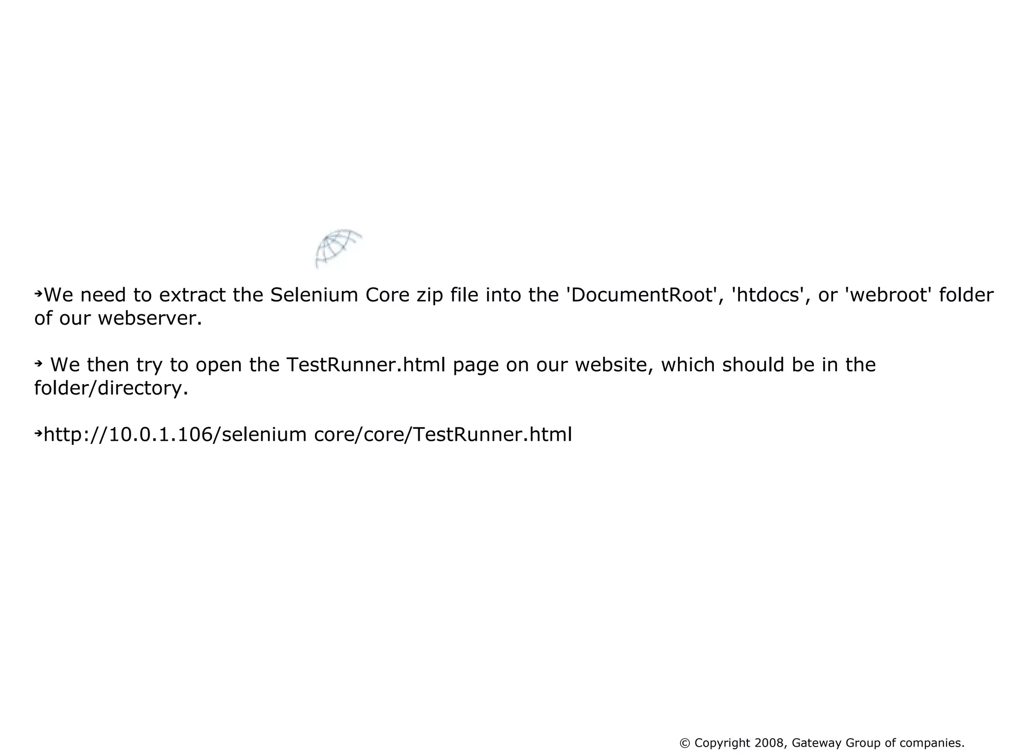 We need to extract the Selenium Core zip file into the 'DocumentRoot', 'htdocs', or 'webroot' folder of our webserver. We then try to open the TestRunner.html page on our website, which should be in the folder/directory. http://10.0.1.106/selenium core/core/TestRunner.html Installing Selenium Core © Copyright 2008, Gateway Group of companies. 