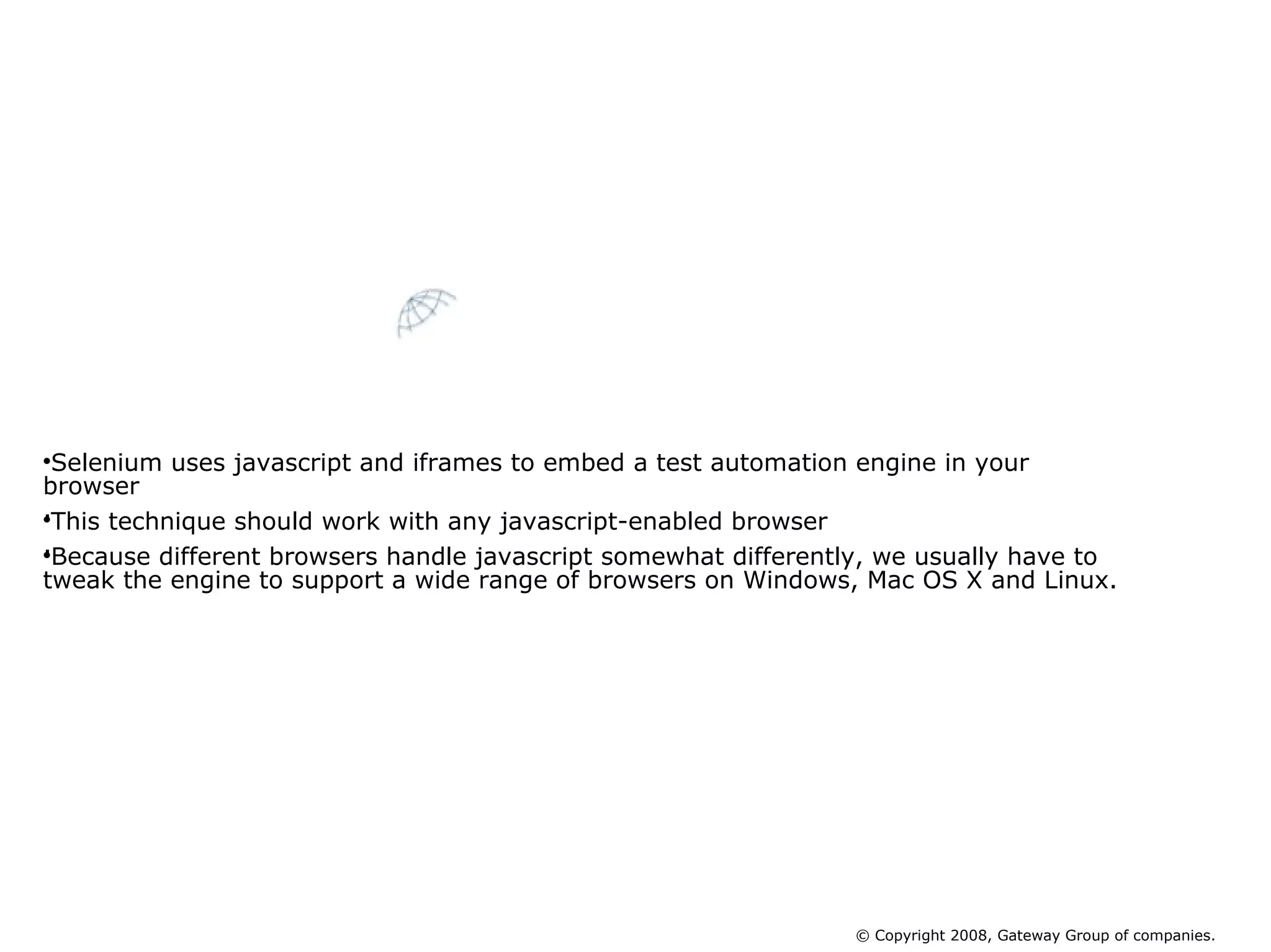 Selenium uses javascript and iframes to embed a test automation engine in your browser . This technique should work with any javascript-enabled browser .  Because different browsers handle javascript somewhat differently, we usually have to tweak the engine to support a wide range of browsers on Windows, Mac OS X and Linux.  How does Selenium Core Work © Copyright 2008, Gateway Group of companies. 