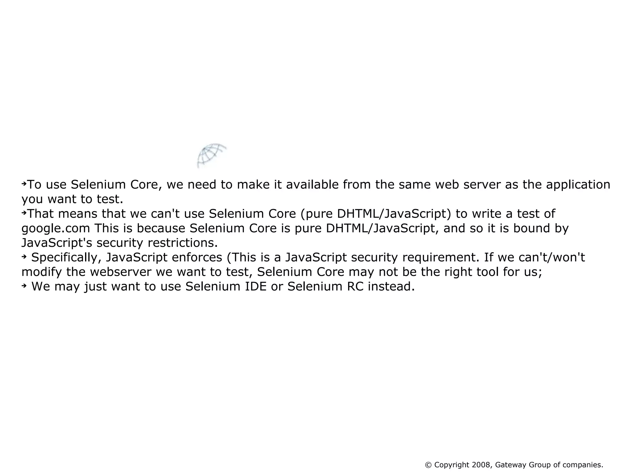 To use Selenium Core, we need to make it available from the same web server as the application you want to test.  That means that we can't use Selenium Core (pure DHTML/JavaScript) to write a test of google.com This is because Selenium Core is pure DHTML/JavaScript, and so it is bound by JavaScript's security restrictions. Specifically, JavaScript enforces (This is a JavaScript security requirement. If we can't/won't modify the webserver we want to test, Selenium Core may not be the right tool for us; We may just want to use Selenium IDE or Selenium RC instead.  Limitation of  Selenium Core © Copyright 2008, Gateway Group of companies. 