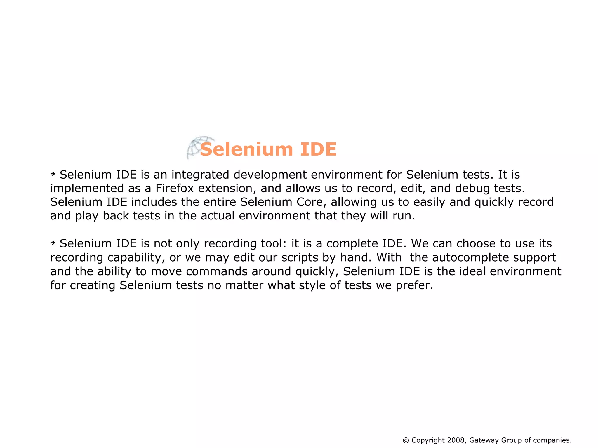 Selenium IDE is an integrated development environment for Selenium tests. It is implemented as a Firefox extension, and allows us to record, edit, and debug tests. Selenium IDE includes the entire Selenium Core, allowing us to easily and quickly record and play back tests in the actual environment that they will run. Selenium IDE is not only recording tool: it is a complete IDE. We can choose to use its recording capability, or we may edit our scripts by hand. With  the autocomplete support and the ability to move commands around quickly, Selenium IDE is the ideal environment for creating Selenium tests no matter what style of tests we prefer.  Selenium IDE © Copyright 2008, Gateway Group of companies. 