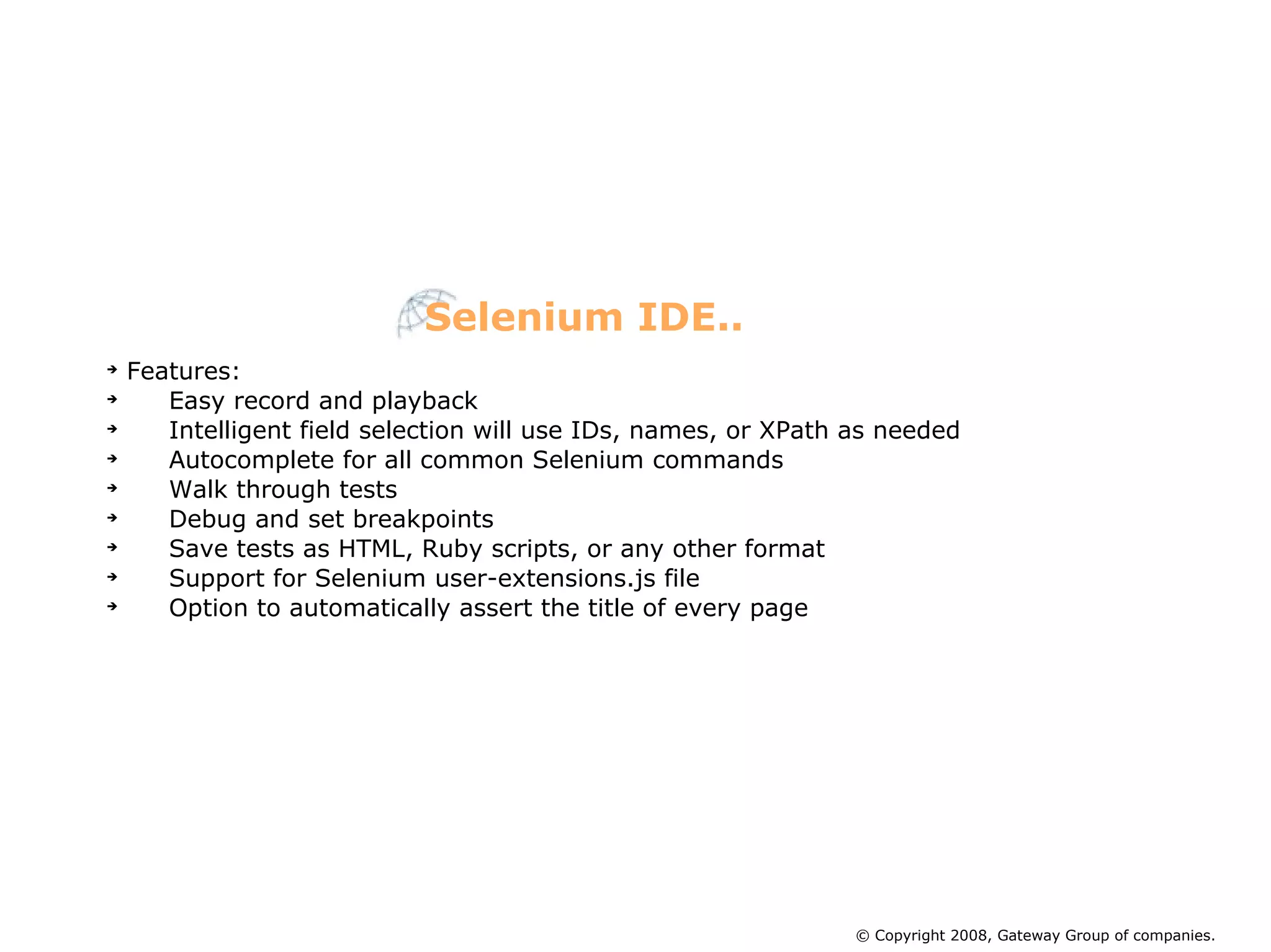 Features: Easy record and playback Intelligent field selection will use IDs, names, or XPath as needed Autocomplete for all common Selenium commands Walk through tests Debug and set breakpoints Save tests as HTML, Ruby scripts, or any other format Support for Selenium user-extensions.js file Option to automatically assert the title of every page Selenium IDE.. © Copyright 2008, Gateway Group of companies. 