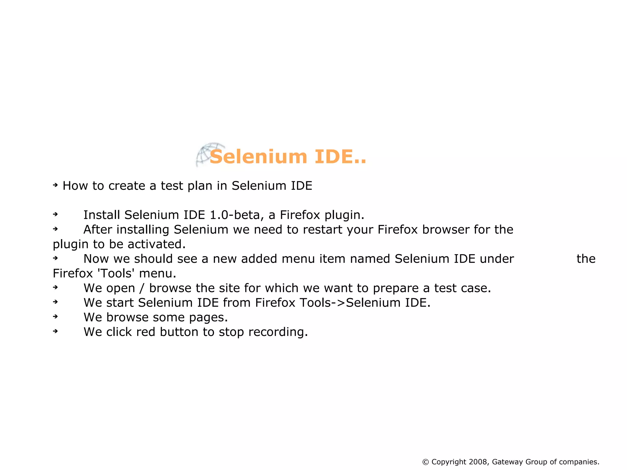 How to create a test plan in Selenium IDE Install Selenium IDE 1.0-beta, a Firefox plugin. After installing Selenium we need to restart your Firefox browser for the    plugin to be activated. Now we should see a new added menu item named Selenium IDE under  the Firefox 'Tools' menu. We open / browse the site for which we want to prepare a test case. We start Selenium IDE from Firefox Tools->Selenium IDE. We browse some pages. We click red button to stop recording. Selenium IDE.. © Copyright 2008, Gateway Group of companies. 