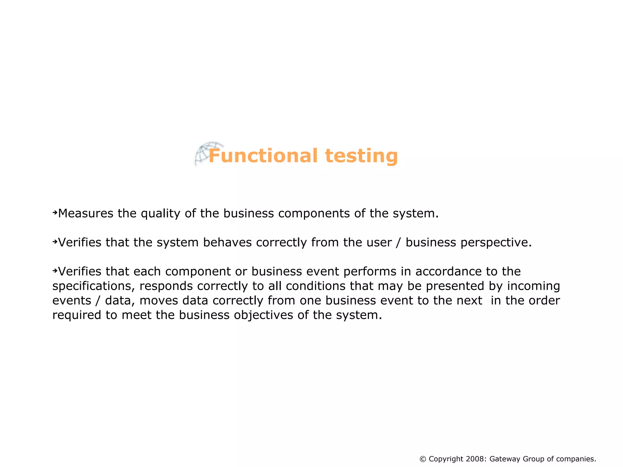 Measures the quality of the business components of the system.  Verifies that the system behaves correctly from the user / business perspective.  Verifies that each component or business event performs in accordance to the specifications, responds correctly to all conditions that may be presented by incoming events / data, moves data correctly from one business event to the next  in the order required to meet the business objectives of the system. Functional testing © Copyright 2008: Gateway Group of companies. 